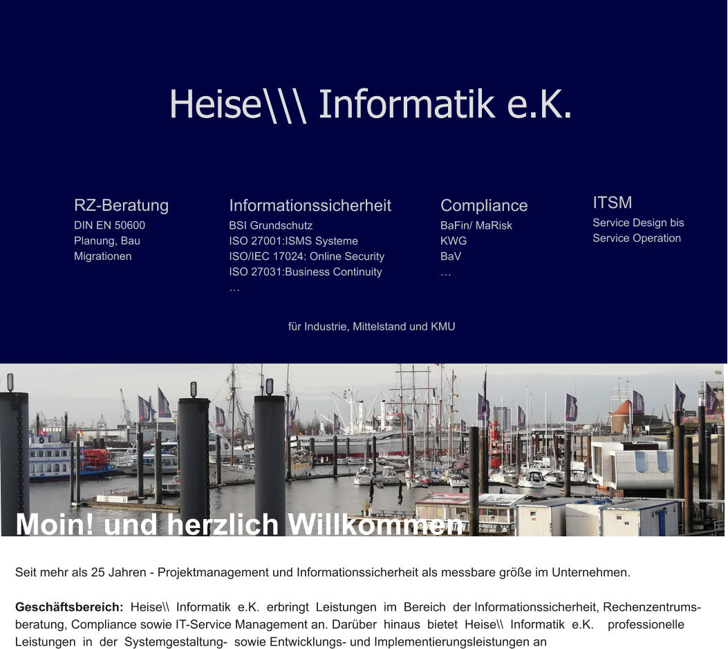 Heise\\\ Informatik e.K. RZ-Beratung DIN EN 50600 Planung, Bau Migrationen Informationssicherheit BSI Grundschutz ISO 27001:ISMS Systeme ISO/IEC 17024: Online Security ISO 27031:Business Continuity … ITSM Service Design bis Service Operation  Compliance BaFin/ MaRisk KWG BaV … für Industrie, Mittelstand und KMU Moin! und herzlich Willkommen  Seit mehr als 25 Jahren - Projektmanagement und Informationssicherheit als messbare größe im Unternehmen.  Geschäftsbereich:  Heise\\  Informatik  e.K.  erbringt  Leistungen  im  Bereich  der Informationssicherheit, Rechenzentrums- beratung, Compliance sowie IT-Service Management an. Darüber  hinaus  bietet  Heise\\  Informatik  e.K.    professionelle   Leistungen  in  der  Systemgestaltung-  sowie Entwicklungs- und Implementierungsleistungen an